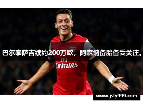 巴尔泰萨吉续约200万欧，阿森纳备胎备受关注。